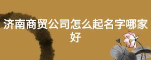 濟南商貿公司怎么起名字哪家好