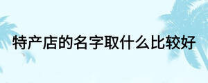 特產(chǎn)店的名字取什么比較好